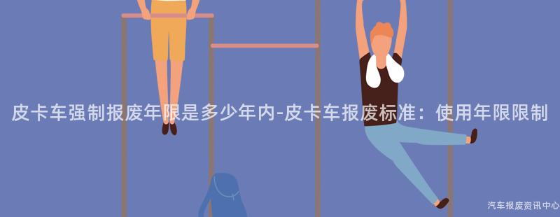 皮卡车强制报废年限是多少年内-皮卡车报废标准：使用年限限制