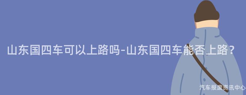 山东国四车可以上路吗-山东国四车能否上路？