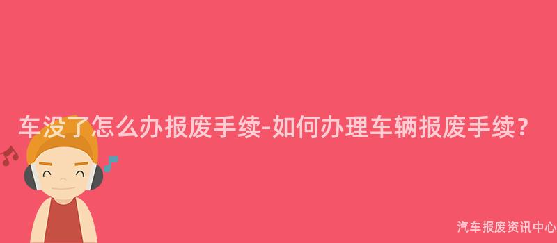 车没了怎么办报废手续-如何办理车辆报废手续？