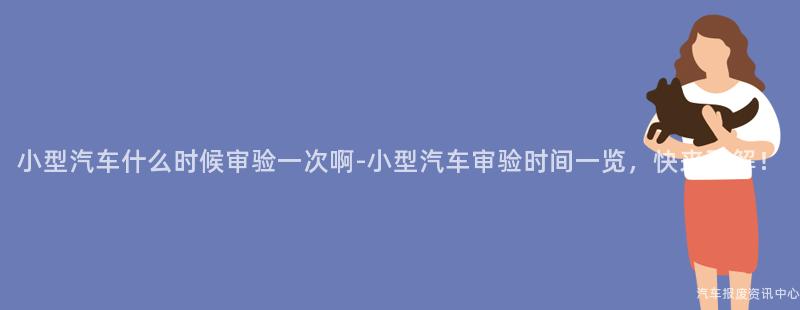 小型汽车什么时候审验一次啊-小型汽车审验时间一览，快来了解！
