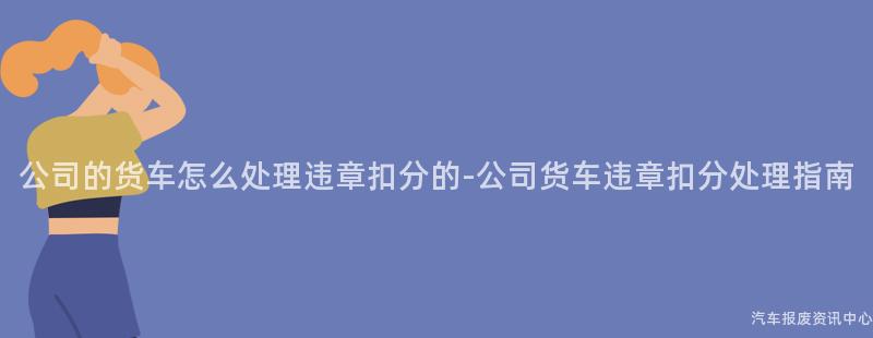 公司的货车怎么处理违章扣分的-公司货车违章扣分处理指南