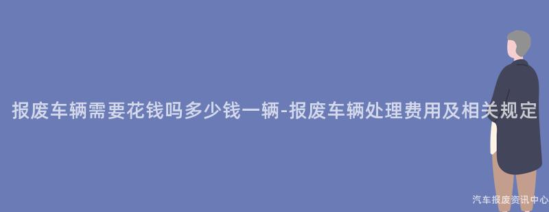 报废车辆需要花钱吗多少钱一辆-报废车辆处理费用及相关规定