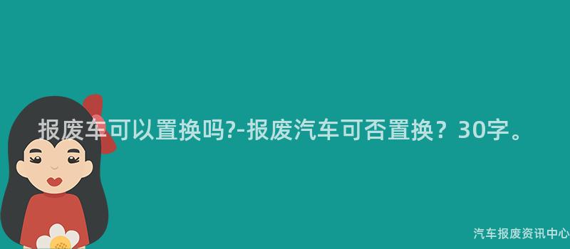 报废车可以置换吗?-报废汽车可否置换？30字。