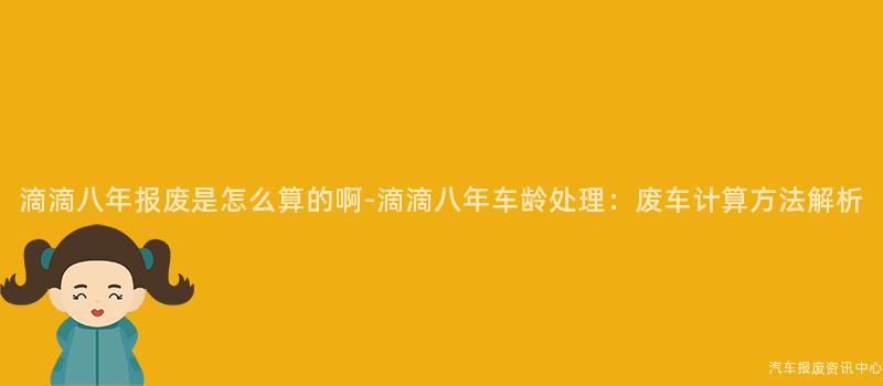 滴滴八年报废是怎么算的啊-滴滴八年车龄处理：废车计算方法解析