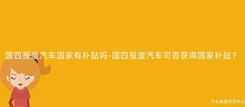 国四报废汽车国家有补贴吗-国四报废汽车可否获得国家补贴？