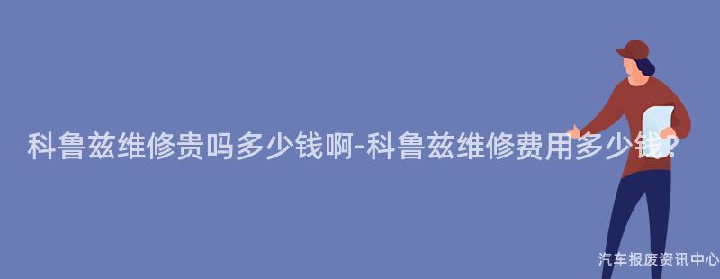 科鲁兹维修贵吗多少钱啊-科鲁兹维修费用多少钱？
