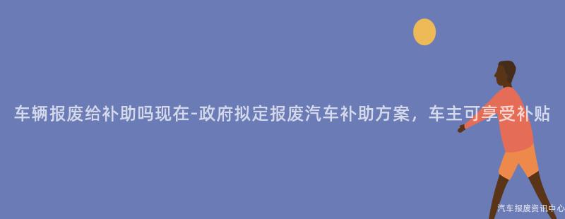 车辆报废给补助吗现在-政府拟定报废汽车补助方案，车主可享受补贴