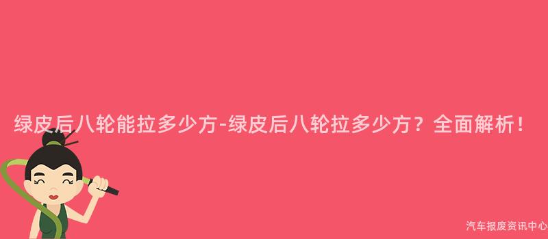 绿皮后八轮能拉多少方-绿皮后八轮拉多少方？全面解析！