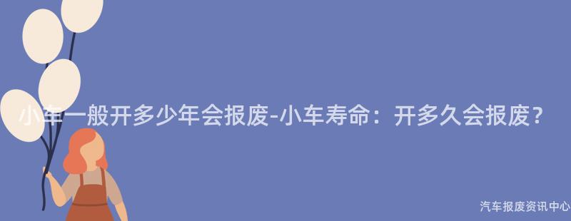 小车一般开多少年会报废-小车寿命：开多久会报废？