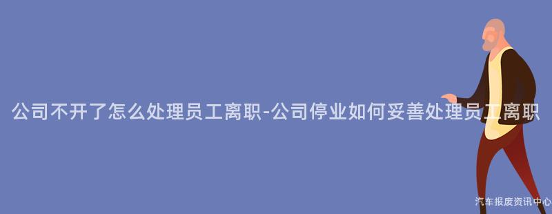 公司不开了怎么处理员工离职-公司停业如何妥善处理员工离职