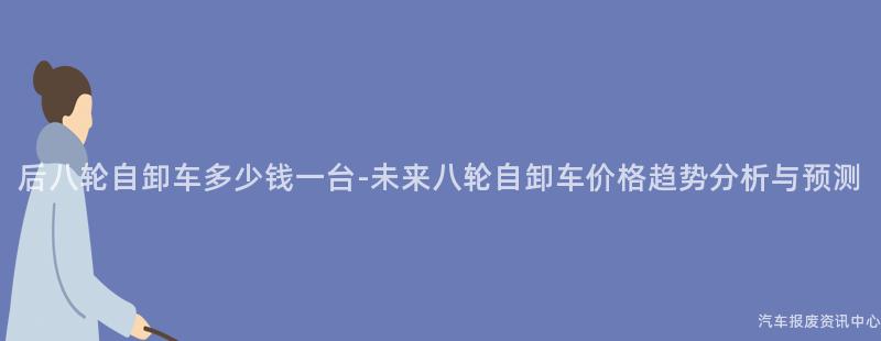 后八轮自卸车多少钱一台-未来八轮自卸车价格趋势分析与预测