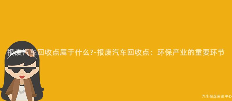 报废汽车回收点属于什么?-报废汽车回收点：环保产业的重要环节