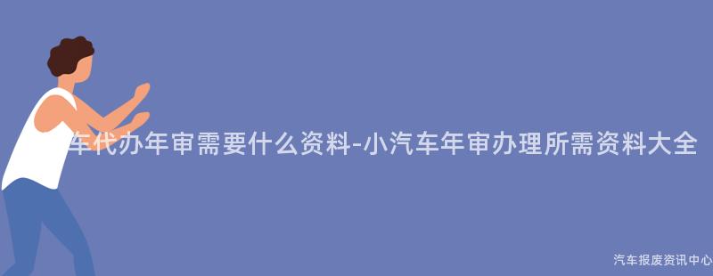 小汽车代办年审需要什么资料-小汽车年审办理所需资料大全