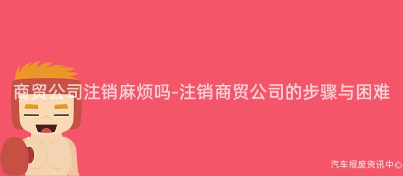 商贸公司注销麻烦吗-注销商贸公司的步骤与困难