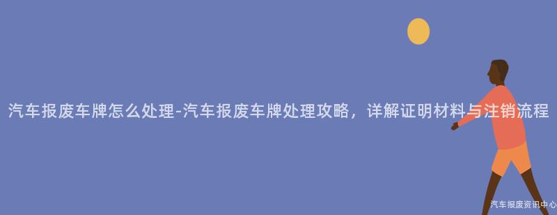 汽车报废车牌怎么处理-汽车报废车牌处理攻略，详解证明材料与注销流程