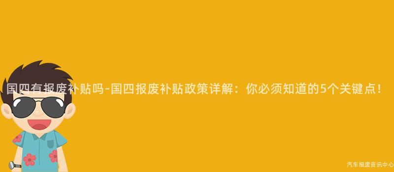国四有报废补贴吗-国四报废补贴政策详解：你必须知道的5个关键点！