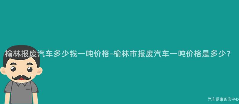榆林报废汽车多少钱一吨价格-榆林市报废汽车一吨价格是多少？