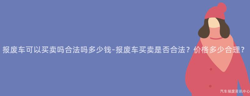 报废车可以买卖吗合法吗多少钱-报废车买卖是否合法？价格多少合理？