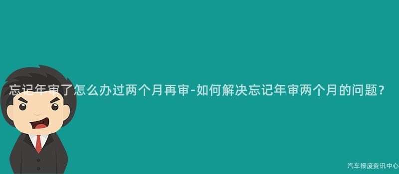 忘记年审了怎么办过两个月再审-如何解决忘记年审两个月的问题？