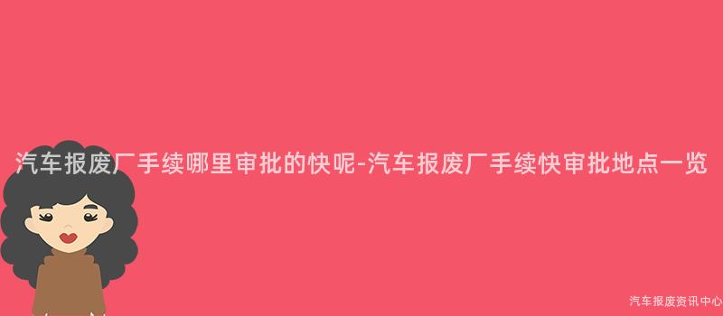 汽车报废厂手续哪里审批的快呢-汽车报废厂手续快审批地点一览