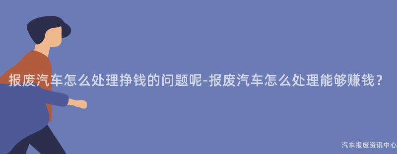 报废汽车怎么处理挣钱的问题呢-报废汽车怎么处理能够赚钱？