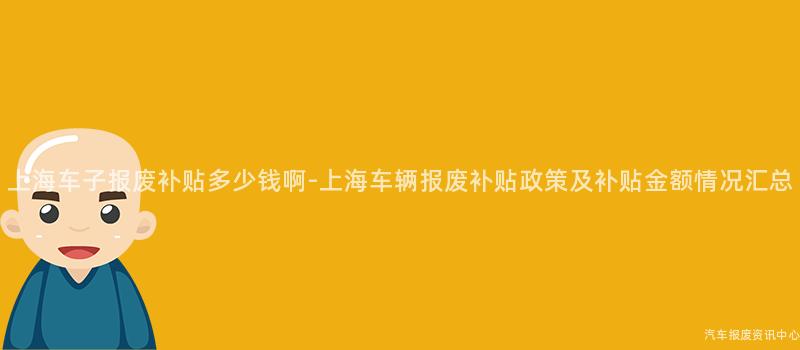 上海车子报废补贴多少钱啊-上海车辆报废补贴政策及补贴金额情况汇总