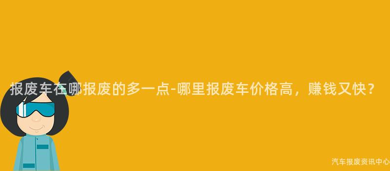 报废车在哪报废的多一点-哪里报废车价格高，赚钱又快？