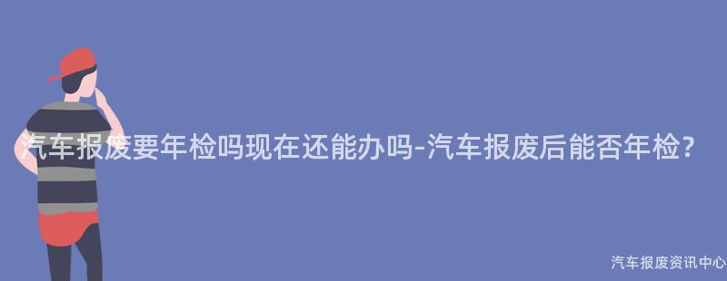 汽车报废要年检吗现在还能办吗-汽车报废后能否年检？