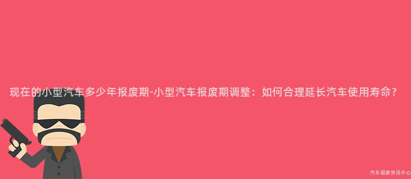 现在的小型汽车多少年报废期-小型汽车报废期调整：如何合理延长汽车使用寿命？