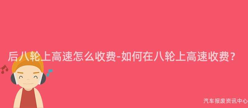 后八轮上高速怎么收费-如何在八轮上高速收费？