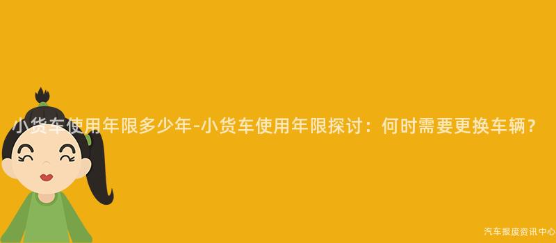 小货车使用年限多少年-小货车使用年限探讨：何时需要更换车辆？