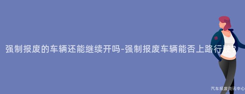 强制报废的车辆还能继续开吗-强制报废车辆能否上路行驶？