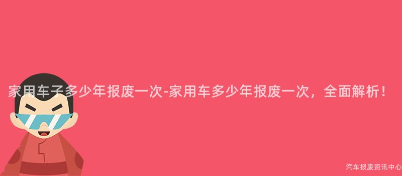 家用车子多少年报废一次-家用车多少年报废一次，全面解析！