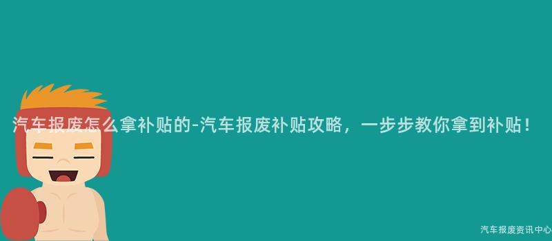 汽车报废怎么拿补贴的-汽车报废补贴攻略，一步步教你拿到补贴！