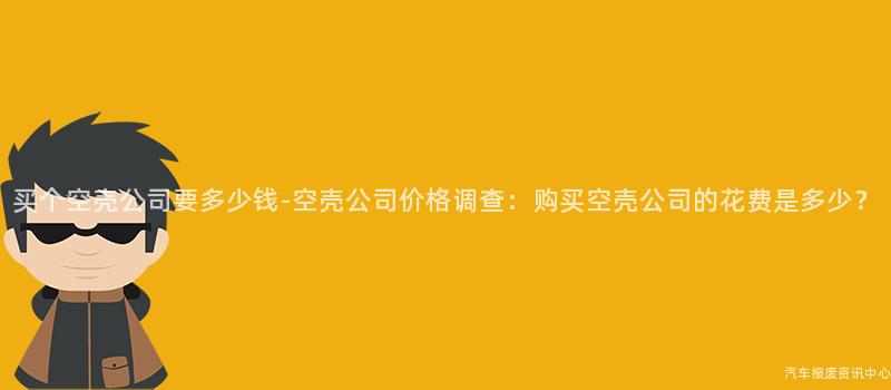 买个空壳公司要多少钱-空壳公司价格调查：购买空壳公司的花费是多少？