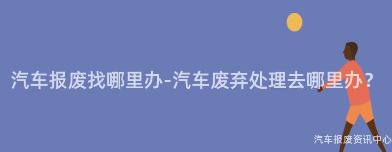 汽车报废找哪里办-汽车废弃处理去哪里办？