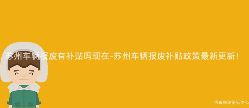 苏州车辆报废有补贴吗现在-苏州车辆报废补贴政策最新更新！