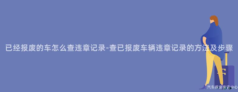 已经报废的车怎么查违章记录-查已报废车辆违章记录的方法及步骤
