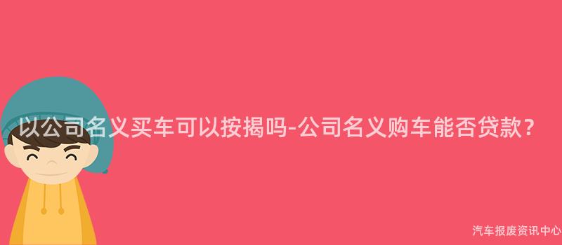 以公司名义买车可以按揭吗-公司名义购车能否贷款？