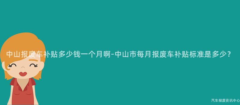 中山报废车补贴多少钱一个月啊-中山市每月报废车补贴标准是多少？