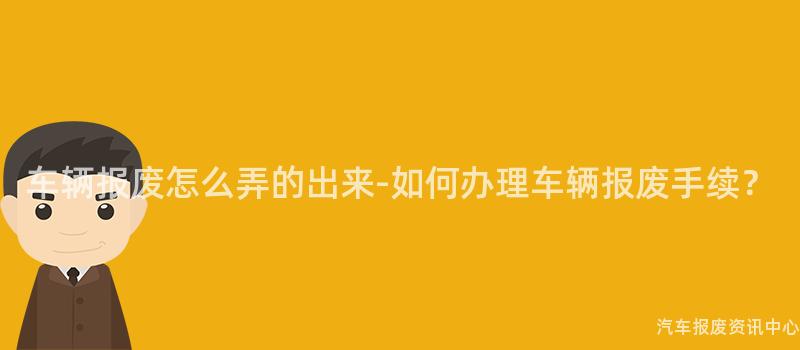 车辆报废怎么弄的出来-如何办理车辆报废手续？