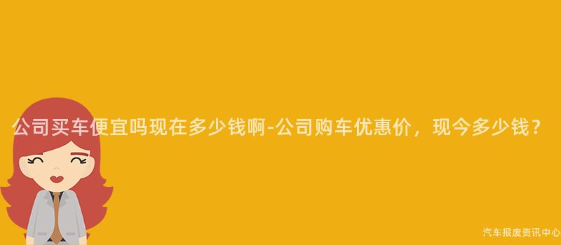 公司买车便宜吗现在多少钱啊-公司购车优惠价，现今多少钱？