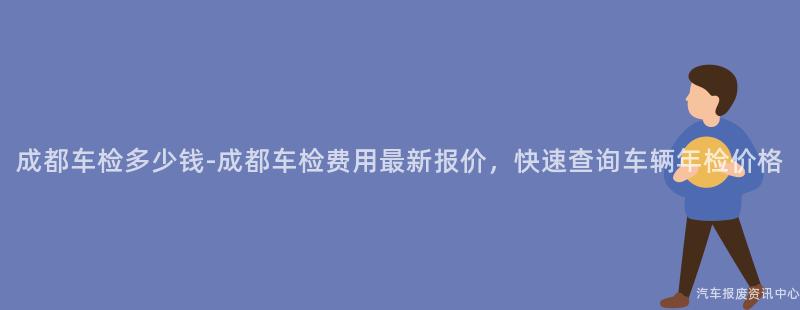 成都车检多少钱-成都车检费用最新报价，快速查询车辆年检价格