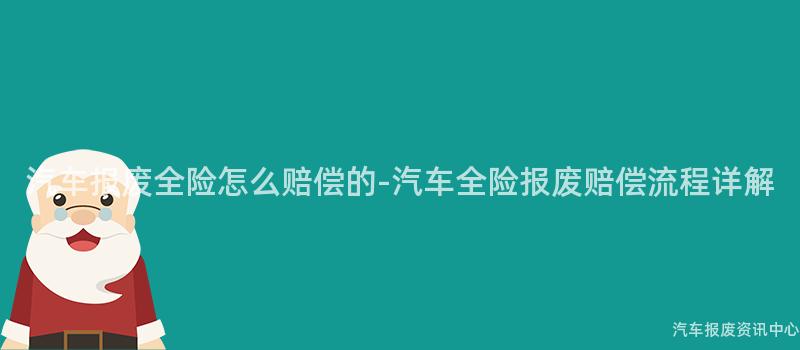 汽车报废全险怎么赔偿的-汽车全险报废赔偿流程详解