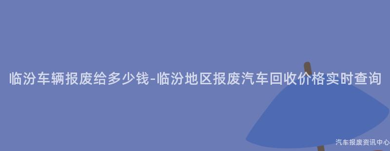 临汾车辆报废给多少钱-临汾地区报废汽车回收价格实时查询