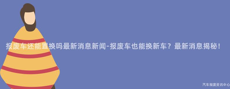 报废车还能置换吗最新消息新闻-报废车也能换新车？最新消息揭秘！