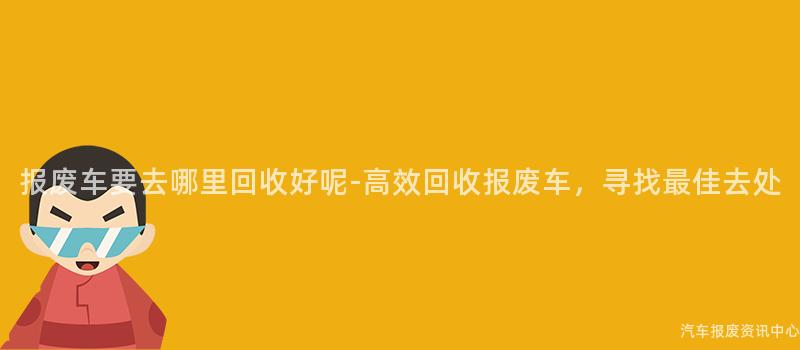 报废车要去哪里回收好呢-高效回收报废车，寻找最佳去处