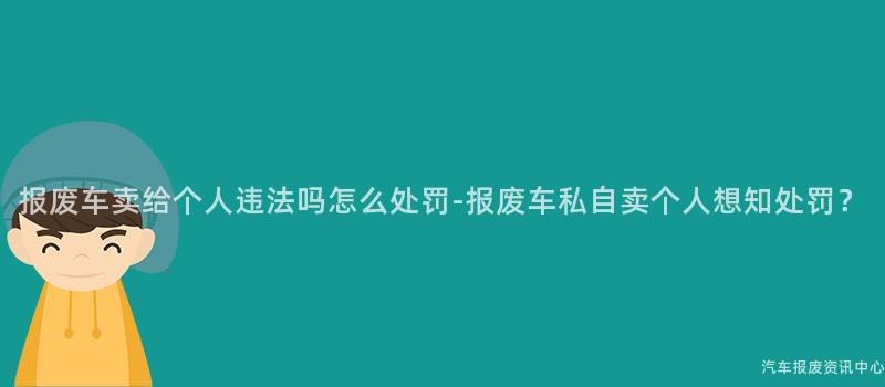 报废车卖给个人违法吗怎么处罚-报废车私自卖个人想知处罚？