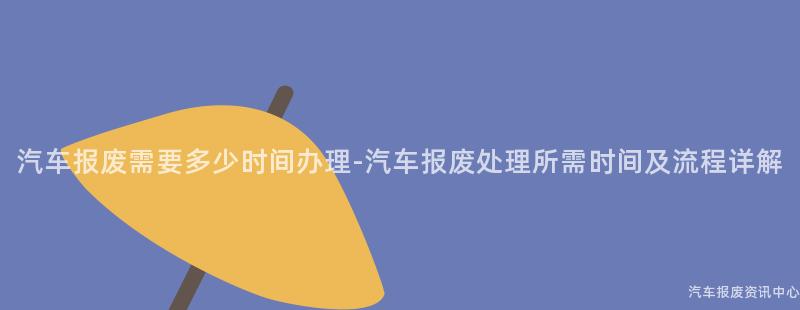 汽车报废需要多少时间办理-汽车报废处理所需时间及流程详解