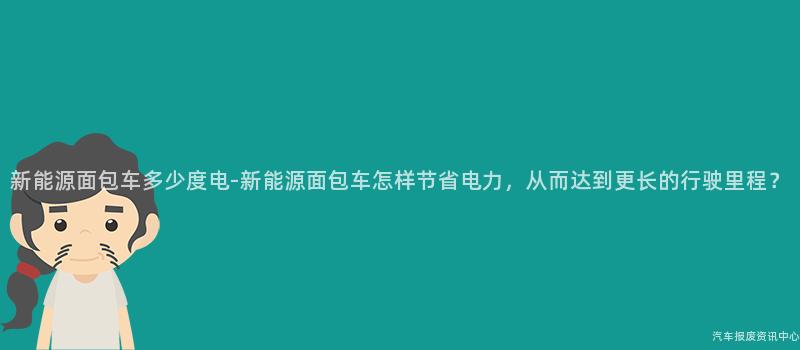 新能源面包车多少度电-新能源面包车怎样节省电力，从而达到更长的行驶里程？